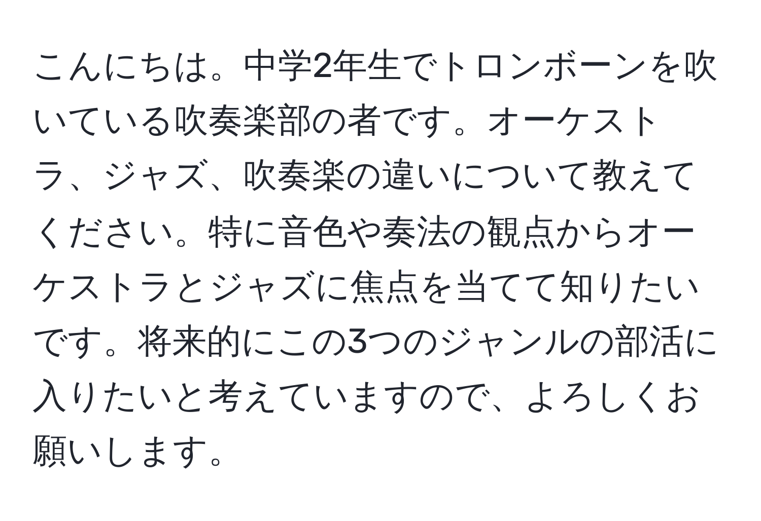 こんにちは。中学2年生でトロンボーンを吹いている吹奏楽部の者です。オーケストラ、ジャズ、吹奏楽の違いについて教えてください。特に音色や奏法の観点からオーケストラとジャズに焦点を当てて知りたいです。将来的にこの3つのジャンルの部活に入りたいと考えていますので、よろしくお願いします。