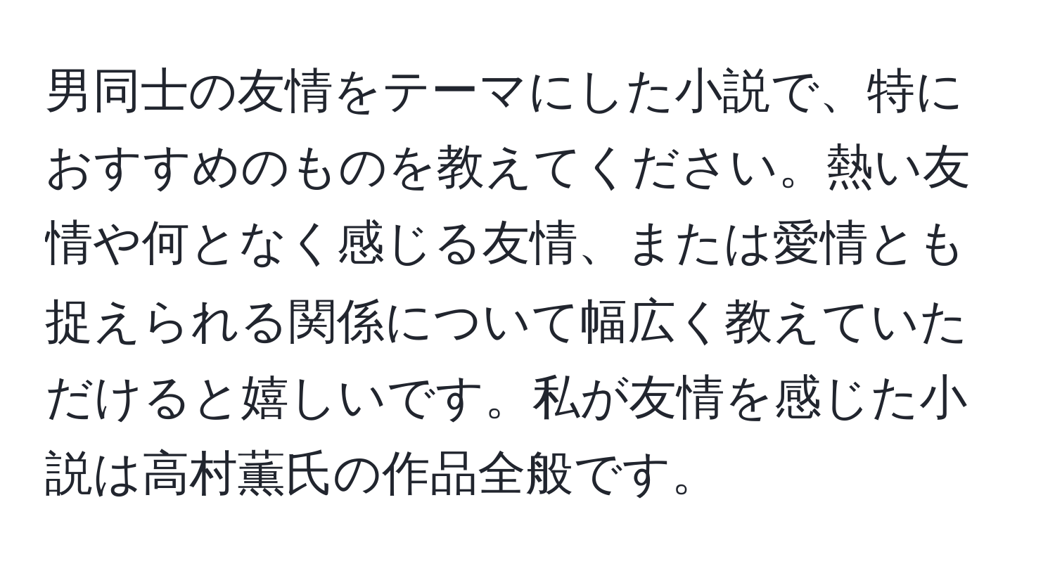 男同士の友情をテーマにした小説で、特におすすめのものを教えてください。熱い友情や何となく感じる友情、または愛情とも捉えられる関係について幅広く教えていただけると嬉しいです。私が友情を感じた小説は高村薫氏の作品全般です。