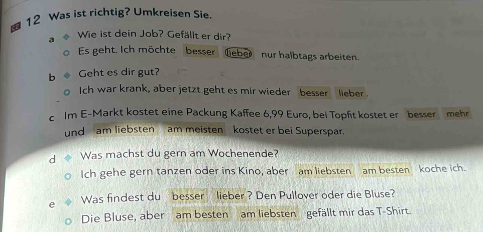 a 12 Was ist richtig? Umkreisen Sie. 
a Wie ist dein Job? Gefällt er dir? 
Es geht. Ich möchte besser (liebe) nur halbtags arbeiten. 
b Geht es dir gut? 
Ich war krank, aber jetzt geht es mir wieder besser lieber . 
c Im E-Markt kostet eine Packung Kaffee 6,99 Euro, bei Topfit kostet er besser mehr 
und am liebsten am meisten kostet er bei Superspar. 
d Was machst du gern am Wochenende? 
Ich gehe gern tanzen oder ins Kino, aber am liebsten am besten koche ich. 
e Was findest du besser lieber ? Den Pullover oder die Bluse? 
Die Bluse, aber am besten am liebsten gefällt mir das T-Shirt.