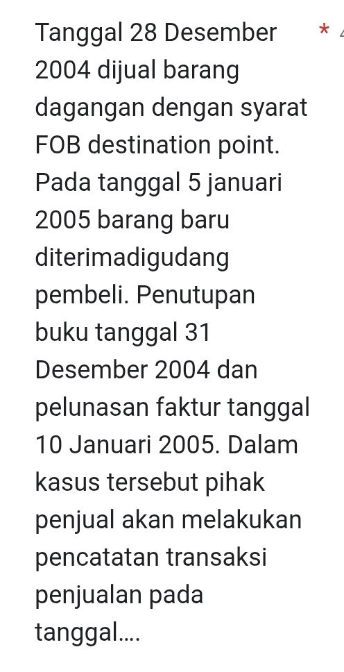 Tanggal 28 Desember €£*
2004 dijual barang 
dagangan dengan syarat 
FOB destination point. 
Pada tanggal 5 januari
2005 barang baru 
diterimadigudang 
pembeli. Penutupan 
buku tanggal 31
Desember 2004 dan 
pelunasan faktur tanggal
10 Januari 2005. Dalam 
kasus tersebut pihak 
penjual akan melakukan 
pencatatan transaksi 
penjualan pada 
tanggal....