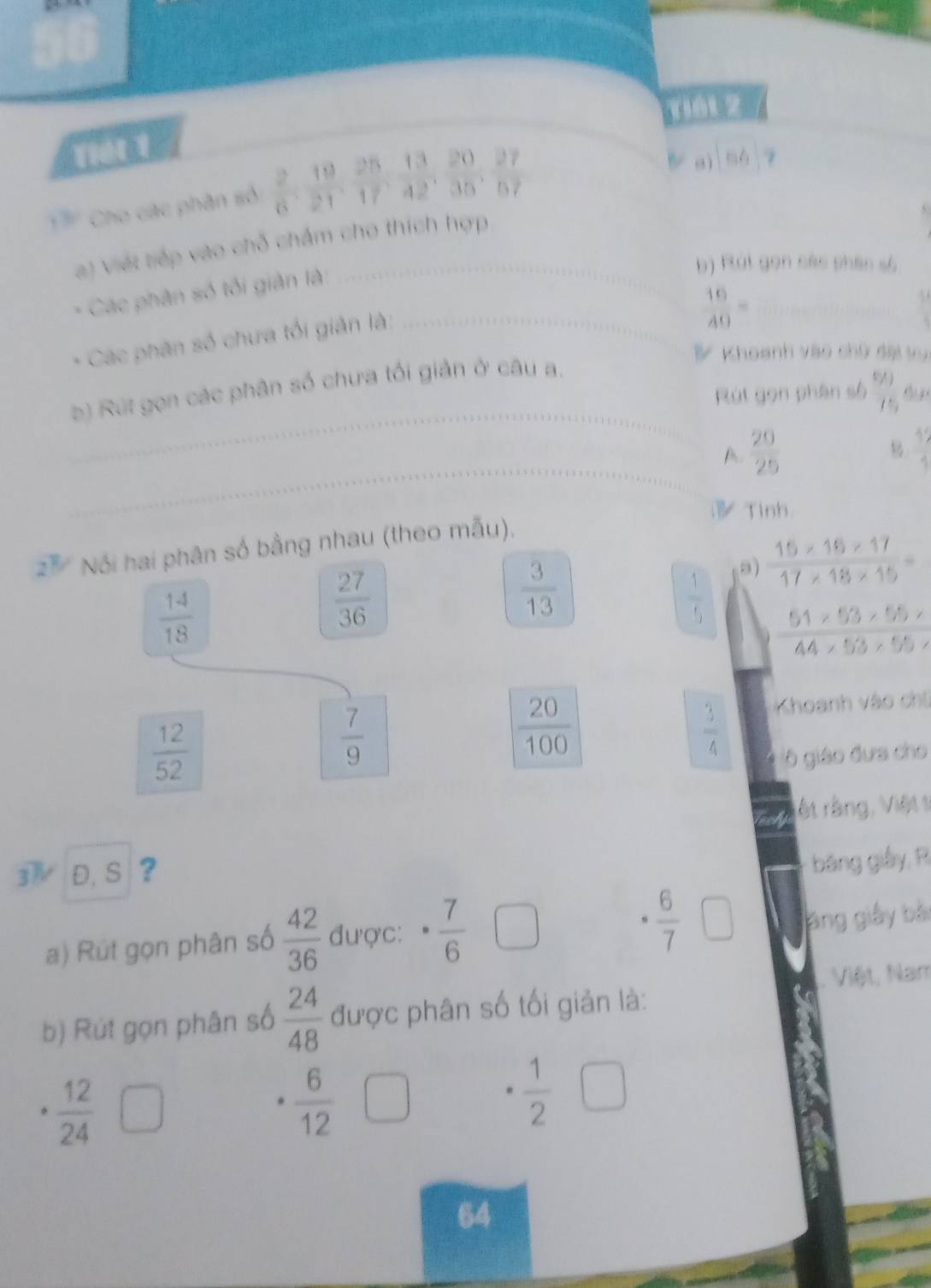 ri6t 2 
Tết 1 
TCho các phân số  2/6 ,  19/21 ,  25/17 ,  13/42 ,  20/35 ,  27/57 
B a) mh
a) viết tiếp vào chỗ chẩm cho thích hợp 
- Các phân số tối giản là 
b) Rút gọn các phác số 
* Các phân số chưa tối giản là:_ 
_  16/40 =
B Khoanh vào chứ đài vự 
_ 
b) Rut gọn các phân số chưa tối giản ở câu a. 
Rút gọn phân số  6/7  d 
_ 
A  20/25 
 12/1 
Tinh
2^7 Nói hai phân số bằng nhau (theo mẫu), 
a)  (15* 16* 17)/17* 18* 15 =
 14/18 
 27/36 
 3/13 
 1/5  51* 53* 55*
44* 53* 55*
 12/52 
 7/9 
 20/100 
 3/4 
Khoanh vào chí 
6 giáo đưa cho 
rêt rằng, Việt 1
3 D. S ? 
bang giây, R 
a) Rút gọn phân số  42/36  được: ·  7/6 
 6/7  □ ang giây bắi 
b) Rút gọn phân số  24/48  được phân số tối giản là: . Việt, Nam
 6/12 □
。 frac 12(24)^  1/2 
64