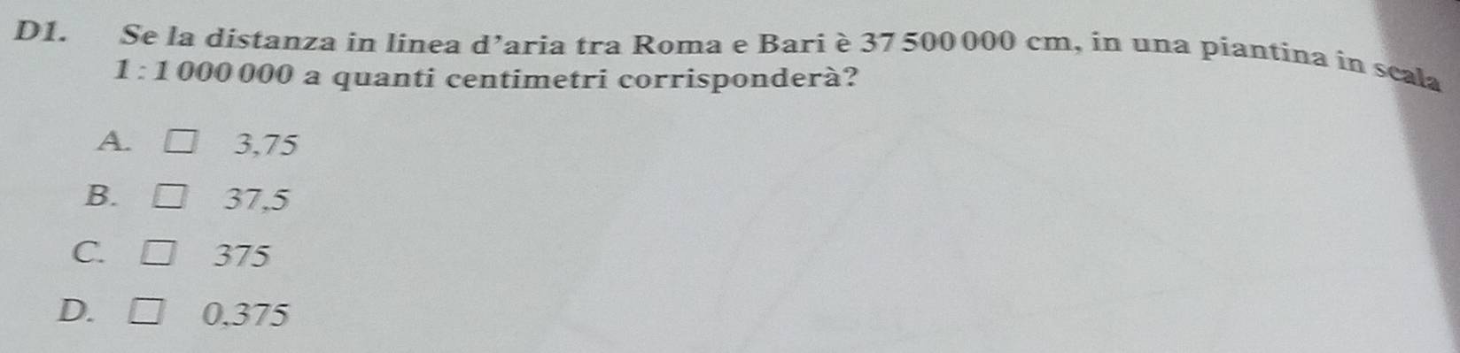 D1. Se la distanza in linea d’aria tra Roma e Bari è 37 500000 cm, in una piantina in scala
1 : 1 000 000 a quanti centimetri corrisponderà?
A. 3,75
B. 37,5
C. 375
D. L 0.375