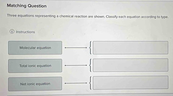 Matching Question
Three equations representing a chemical reaction are shown. Classify each equation according to type.
i Instructions
Molecular equation
Total ionic equation
Net ionic equation