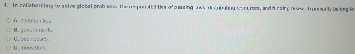 In collaborating to solve global problems, the responsibilities of passing laws, distributing resources, and funding research primarily belong to
A. communities.
B. governments.
C. businesses.
D. innovators