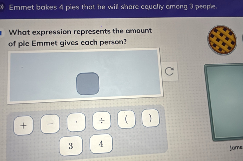 》 Emmet bakes 4 pies that he will share equally among 3 people. 
What expression represents the amount 
of pie Emmet gives each person? 
+)(-) 
÷ ( )
3 4
Jame