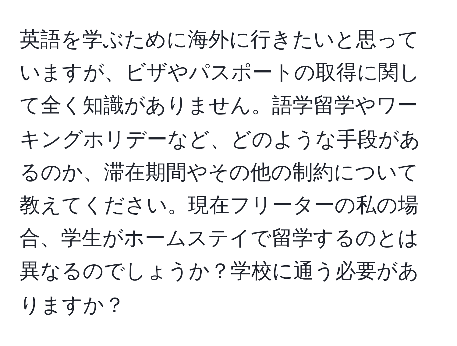 英語を学ぶために海外に行きたいと思っていますが、ビザやパスポートの取得に関して全く知識がありません。語学留学やワーキングホリデーなど、どのような手段があるのか、滞在期間やその他の制約について教えてください。現在フリーターの私の場合、学生がホームステイで留学するのとは異なるのでしょうか？学校に通う必要がありますか？