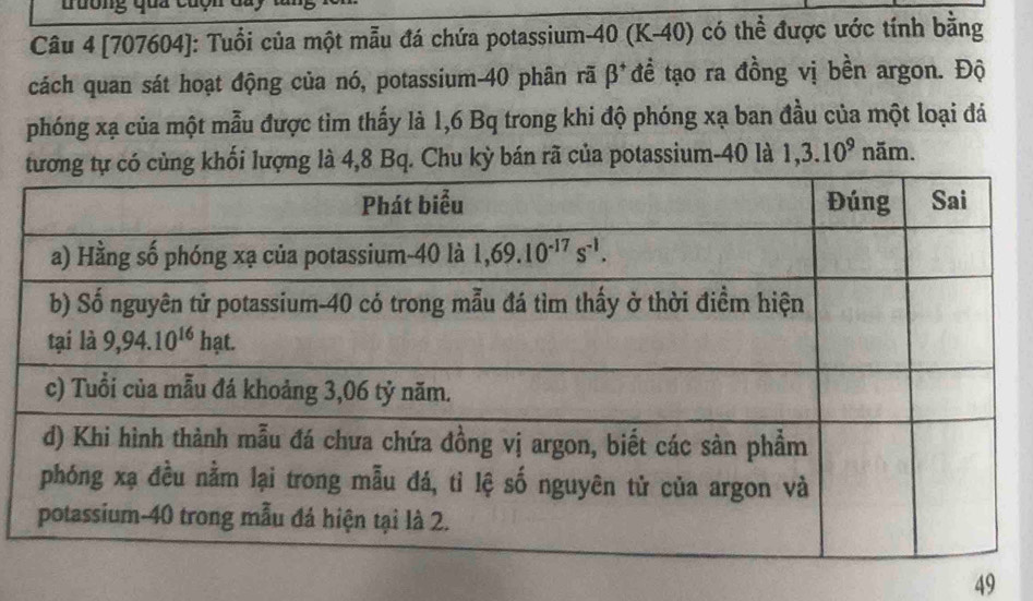 tuống qua củc
Câu 4 [707604]: Tuổi của một mẫu đá chứa potassium-40 (K-40) có thể được ước tính bằng
cách quan sát hoạt động của nó, potassium-40 phân rã β* * đề tạo ra đồng vị bền argon. Độ
phóng xạ của một mẫu được tìm thấy là 1,6 Bq trong khi độ phóng xạ ban đầu của một loại đá
hối lượng là 4,8 Bq. Chu kỳ bán rã của potassium-40 là 1,3.10^9 năm.
49