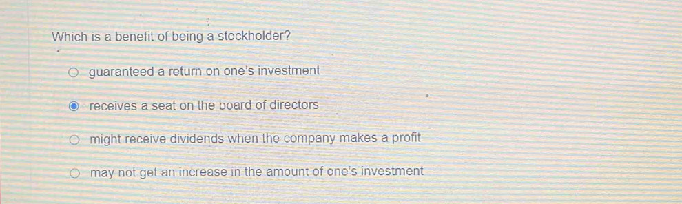 Which is a benefit of being a stockholder?
guaranteed a return on one's investment
receives a seat on the board of directors
might receive dividends when the company makes a profit
may not get an increase in the amount of one's investment