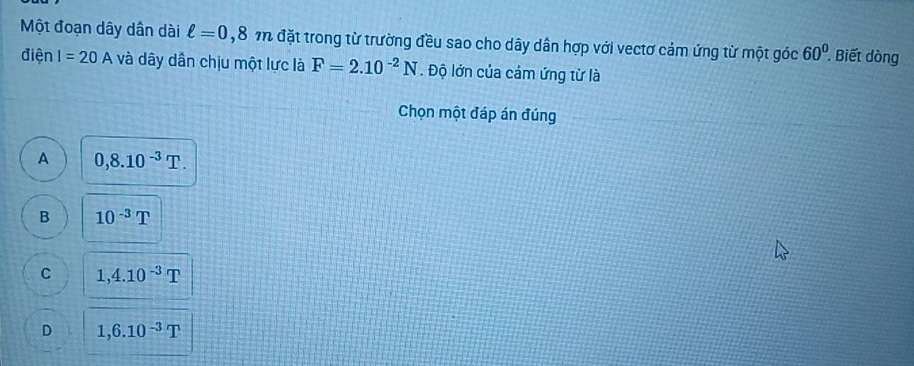 Một đoạn dây dần dài ell =0,8m đặt trong từ trường đều sao cho dây dần hợp với vectơ cảm ứng từ một góc 60° Biết dòng
điện I=20A và dây dần chịu một lực là F=2.10^(-2)N. Độ lớn của cảm ứng từ là
Chọn một đáp án đúng
A 0,8.10^(-3)T.
B 10^(-3)T
C 1,4.10^(-3)T
D 1,6.10^(-3)T