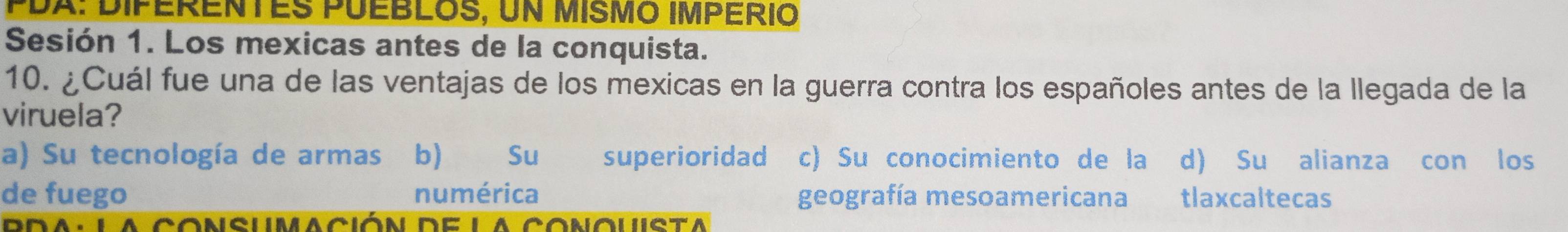 PDX: Diférentes puébloS, un MIsmo império
Sesión 1. Los mexicas antes de la conquista.
10. ¿Cuál fue una de las ventajas de los mexicas en la guerra contra los españoles antes de la llegada de la
viruela?
a) Su tecnología de armas b) Su superioridad c) Su conocimiento de la d) Su alianza con los
de fuego numérica geografía mesoamericana tlaxcaltecas
a consumación de la conouista