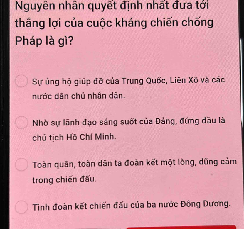 Nguyên nhân quyết định nhất đưa tới
thắng lợi của cuộc kháng chiến chống
Pháp là gì?
Sự ủng hộ giúp đỡ của Trung Quốc, Liên Xô và các
nước dân chủ nhân dân.
Nhờ sự lãnh đạo sáng suốt của Đảng, đứng đầu là
chủ tịch Hồ Chí Minh.
Toàn quân, toàn dân ta đoàn kết một lòng, dũng cảm
trong chiến đấu.
Tình đoàn kết chiến đấu của ba nước Đông Dương.