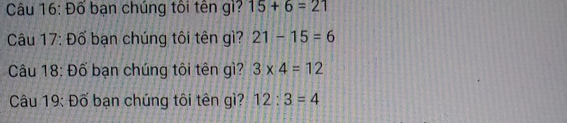 Đố bạn chúng tôi tên gì? 15+6=21
Câu 17: Đố bạn chúng tôi tên gì? 21-15=6
Câu 18: Đố bạn chúng tôi tên gì? 3* 4=12
Câu 19: Đố bạn chúng tôi tên gì? 12:3=4