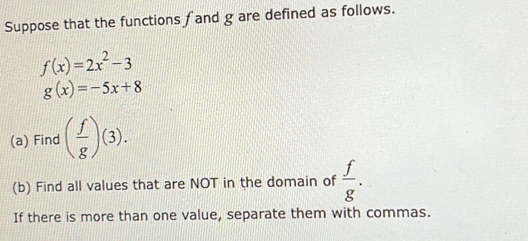 Suppose that the functions f and g are defined as follows.
f(x)=2x^2-3
g(x)=-5x+8
(a) Find ( f/g )(3). 
(b) Find all values that are NOT in the domain of  f/g . 
If there is more than one value, separate them with commas.