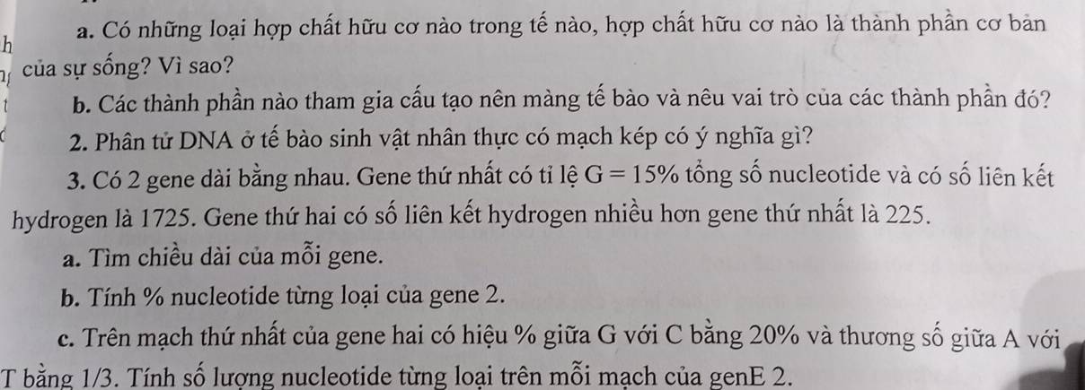 Có những loại hợp chất hữu cơ nào trong tế nào, hợp chất hữu cơ nào là thành phần cơ bản 
của sự sống? Vì sao? 
b. Các thành phần nào tham gia cấu tạo nên màng tế bào và nêu vai trò của các thành phần đó? 
2. Phân tử DNA ở tế bào sinh vật nhân thực có mạch kép có ý nghĩa gì? 
3. Có 2 gene dài bằng nhau. Gene thứ nhất có tỉ lệ G=15% tổng số nucleotide và có số liên kết 
hydrogen là 1725. Gene thứ hai có số liên kết hydrogen nhiều hơn gene thứ nhất là 225. 
a. Tìm chiều dài của mỗi gene. 
b. Tính % nucleotide từng loại của gene 2. 
c. Trên mạch thứ nhất của gene hai có hiệu % giữa G với C bằng 20% và thương số giữa A với 
T bằng 1/3. Tính số lượng nucleotide từng loại trên mỗi mạch của genE 2.