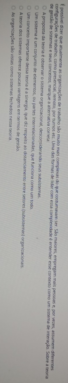 É possível dizer que atualmente as organizações de trabalho são muito mais complexas do que costumavam ser. São maiores, empregam mais pessoas e, por vezes, assumem diferentes
configurações de trabalho, como presencial, remoto, por turnos etc. Uma das formas de lidar com essa complexidade é entender esse contexto como um sistema de interação. Sobre a teoria
de gestão de sistemas e seus conceitos, marque a alternativa correta:
A proposta da teoria é observar o sistema organizacional, desconsiderando seus subsistemas.
Um sistema é um conjunto de elementos, ou partes interrelacionadas, que funciona como um todo.
Um conceito importante dessa teoria é a sinergia, que diz respeito ao distanciamento entre setores (subsistemas) organizacionais.
A teoria dos sistemas oferece poucas vantagens em termos de gestão.
As organizações são vistas como sistemas fechados nessa teoria.