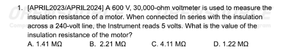 [APRIL2023/APRIL2024] A 600 V, 30,000-ohm voltmeter is used to measure the
insulation resistance of a motor. When connected In series with the insulation
across a 240-volt line, the Instrument reads 5 volts. What is the value of the
insulation resistance of the motor?
A. 1.41 MΩ B. 2.21 MΩ C. 4.11 MΩ D. 1.22 MΩ