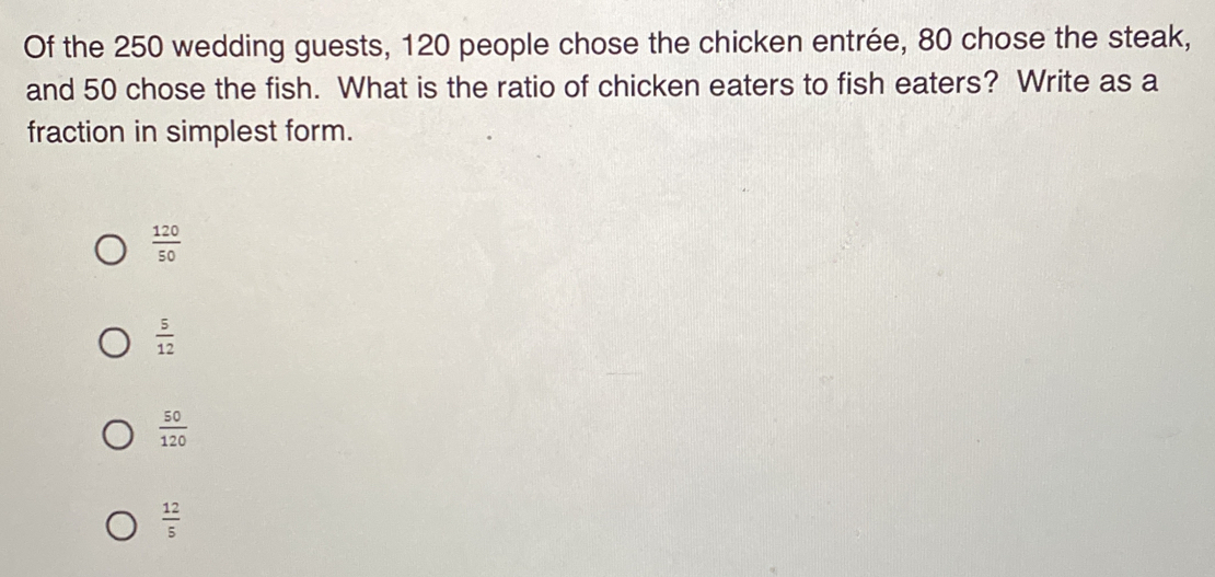 Of the 250 wedding guests, 120 people chose the chicken entrée, 80 chose the steak,
and 50 chose the fish. What is the ratio of chicken eaters to fish eaters? Write as a
fraction in simplest form..
 120/50 
 5/12 
 50/120 
 12/5 