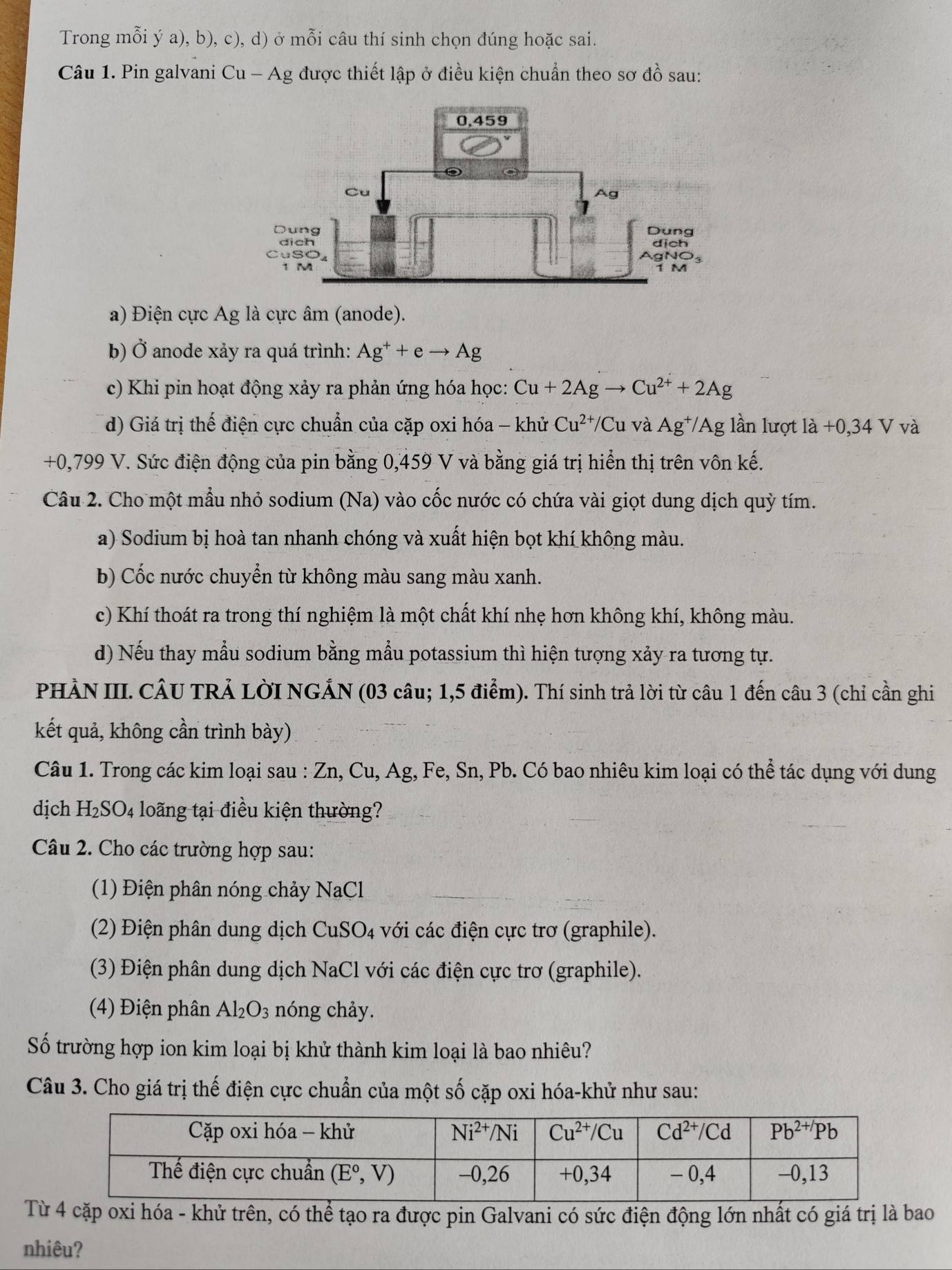 Trong mỗi ý a), b), c), d) ở : mwidehat O Si câu thí sinh chọn đúng hoặc sai.
Câu 1. Pin galvani Cu - Ag được thiết lập ở điều kiện chuẩn theo sơ dhat O sau:
a) Điện cực Ag là cực âm (anode).
b) Ở anode xảy ra quá trình: Ag^++eto Ag
c) Khi pin hoạt động xảy ra phản ứng hóa học: Cu+2Agto Cu^(2+)+2Ag
d) Giá trị thế điện cực chuẩn của cặp oxi hóa - khử Cu^(2+)/Cu 1 và Ag^+/Ag lần lượt là +0,34 V và
+0,799 V. Sức điện động của pin bằng 0,459 V và bằng giá trị hiển thị trên vôn kế.
Câu 2. Cho một mẫu nhỏ sodium (Na) vào cốc nước có chứa vài giọt dung dịch quỳ tím.
a) Sodium bị hoà tan nhanh chóng và xuất hiện bọt khí không màu.
b) Cốc nước chuyển từ không màu sang màu xanh.
c) Khí thoát ra trong thí nghiệm là một chất khí nhẹ hơn không khí, không màu.
d) Nếu thay mẫu sodium bằng mẫu potassium thì hiện tượng xảy ra tương tự.
PHÀN III. CÂU TRẢ LờI NGẢN (03 câu; 1,5 điểm). Thí sinh trả lời từ câu 1 đến câu 3 (chỉ cần ghi
kết quả, không cần trình bày)
Câu 1. Trong các kim loại sau : Zn, Cu, Ag, Fe, Sn, Pb. Có bao nhiêu kim loại có thể tác dụng với dung
dịch H_2SO_4 long tại điều kiện thường?
Câu 2. Cho các trường hợp sau:
(1) Điện phân nóng chảy NaCl
(2) Điện phân dung dịch CuSO4 với các điện cực trơ (graphile).
(3) Điện phân dung dịch NaCl với các điện cực trơ (graphile).
(4) Điện phân Al_2O_3 nóng chảy.
Số trường hợp ion kim loại bị khử thành kim loại là bao nhiêu?
Câu 3. Cho giá trị thế điện cực chuẩn của một số cặp oxi hóa-khử như sau:
Từ 4 cặp oxi hóa - khử trên, có thể tạo ra được pin Galvani có sức điện động lớn nhất có giá trị là bao
nhiêu?