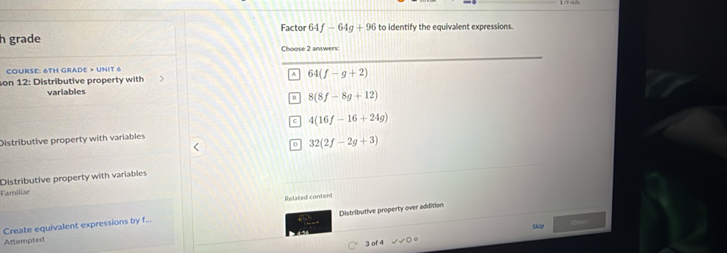 Factor 64f-64g+96 to identify the equivalent expressions.
h grade
Choose 2 answers:
COURSE: 6TH GRADE > UNIT 6
A
son 12: Distributive property with 64(f-g+2)
variables
B 8(8f-8g+12)
C 4(16f-16+24g)
Distributive property with variables
D 32(2f-2g+3)
Distributive property with variables
Familiar
Related content
Distributive property over addition
Create equivalent expressions by f...
Skip
Aftempted
3 of 4 surd surd 