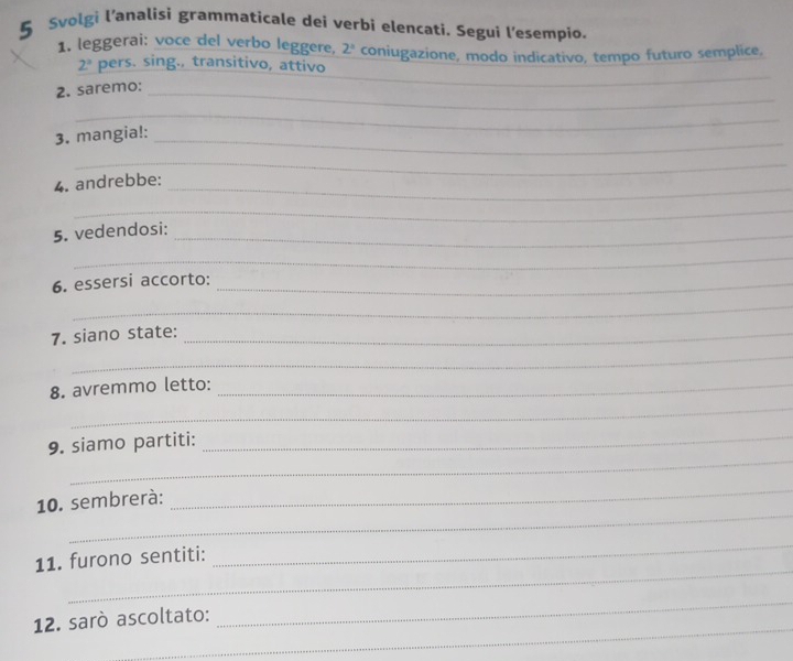 Svolgi l’analisi grammaticale dei verbi elencati. Segui l'esempio. 
1. leggerai: voce del verbo leggere, 2° coniugazione, modo indicativo, tempo futuro semplice,
2° pers. sing., transitivo, attivo 
2. saremo:_ 
_ 
_ 
_ 
3. mangia!:_ 
_ 
_ 
4. andrebbe: 
_ 
5. vedendosi:_ 
_ 
6. essersi accorto:_ 
_ 
7. siano state:_ 
_ 
_ 
8. avremmo letto:_ 
_ 
9. siamo partiti:_ 
_ 
10. sembrerà: 
_ 
_ 
11. furono sentiti: 
_ 
_ 
_ 
12. sarò ascoltato: