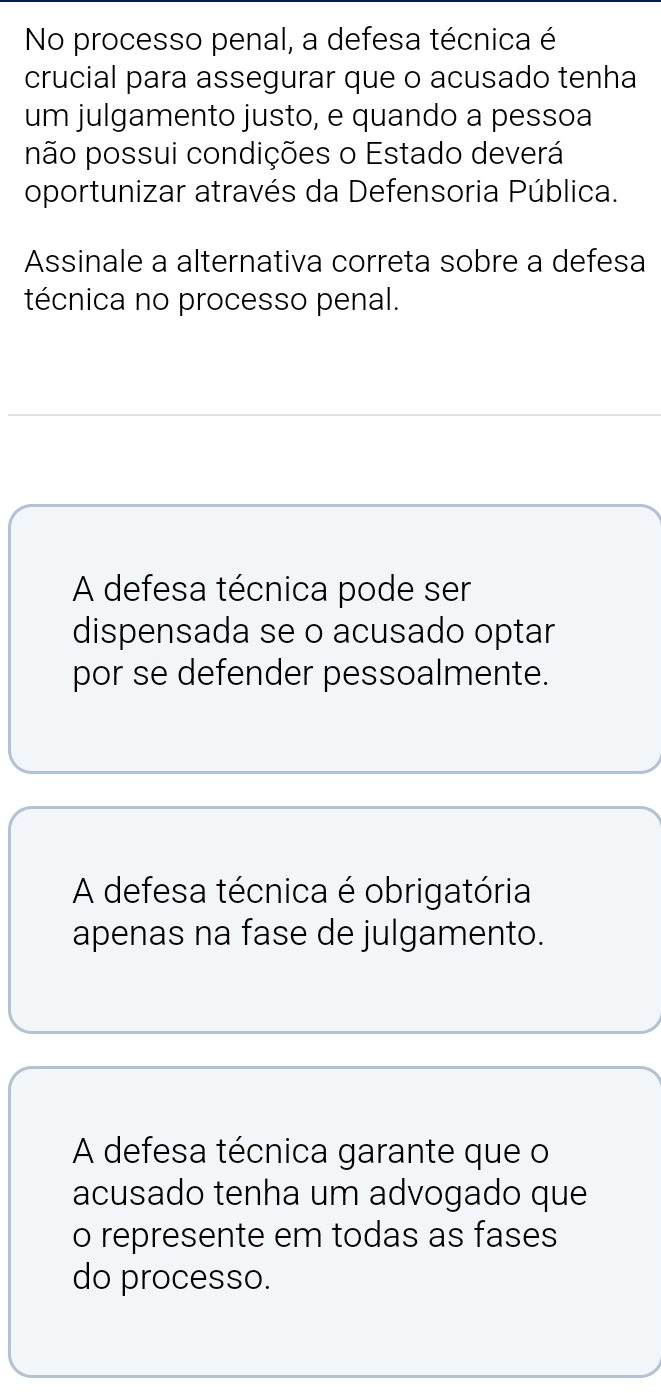 No processo penal, a defesa técnica é
crucial para assegurar que o acusado tenha
um julgamento justo, e quando a pessoa
não possui condições o Estado deverá
oportunizar através da Defensoria Pública.
Assinale a alternativa correta sobre a defesa
técnica no processo penal.
A defesa técnica pode ser
dispensada se o acusado optar
por se defender pessoalmente.
A defesa técnica é obrigatória
apenas na fase de julgamento.
A defesa técnica garante que o
acusado tenha um advogado que
o represente em todas as fases
do processo.