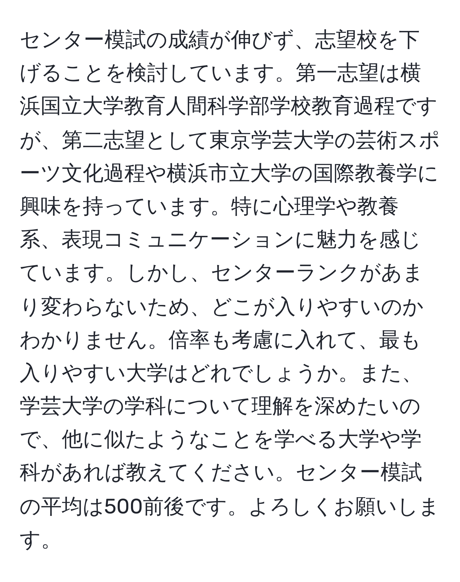 センター模試の成績が伸びず、志望校を下げることを検討しています。第一志望は横浜国立大学教育人間科学部学校教育過程ですが、第二志望として東京学芸大学の芸術スポーツ文化過程や横浜市立大学の国際教養学に興味を持っています。特に心理学や教養系、表現コミュニケーションに魅力を感じています。しかし、センターランクがあまり変わらないため、どこが入りやすいのかわかりません。倍率も考慮に入れて、最も入りやすい大学はどれでしょうか。また、学芸大学の学科について理解を深めたいので、他に似たようなことを学べる大学や学科があれば教えてください。センター模試の平均は500前後です。よろしくお願いします。