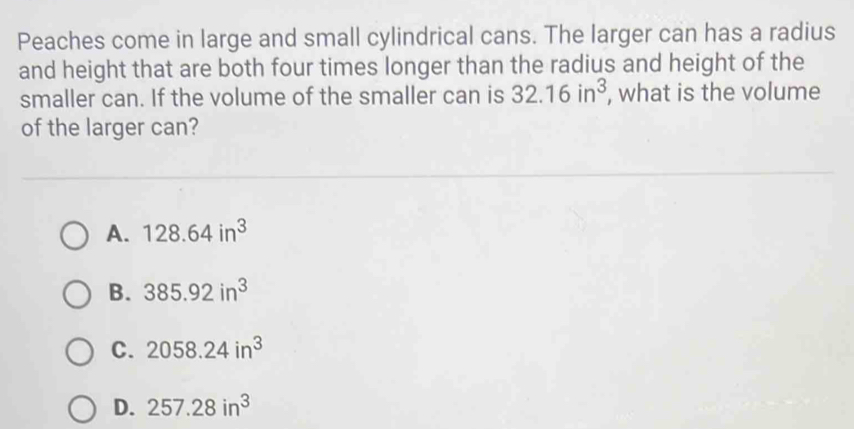 Peaches come in large and small cylindrical cans. The larger can has a radius
and height that are both four times longer than the radius and height of the
smaller can. If the volume of the smaller can is 32.16in^3 , what is the volume
of the larger can?
A. 128.64in^3
B. 385.92in^3
C. 2058.24in^3
D. 257.28in^3