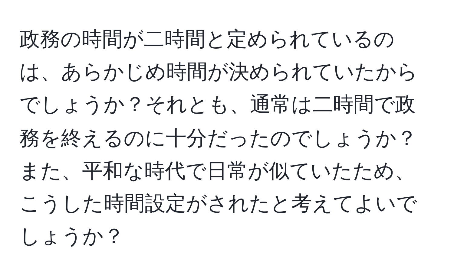 政務の時間が二時間と定められているのは、あらかじめ時間が決められていたからでしょうか？それとも、通常は二時間で政務を終えるのに十分だったのでしょうか？また、平和な時代で日常が似ていたため、こうした時間設定がされたと考えてよいでしょうか？