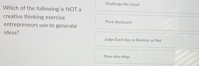 Challenge the Usual
Which of the following is NOT a
creative thinking exercise Think Backward
entrepreneurs use to generate
ideas?
Judge Each Idea as Realistic or Not
Draw Idea Maps