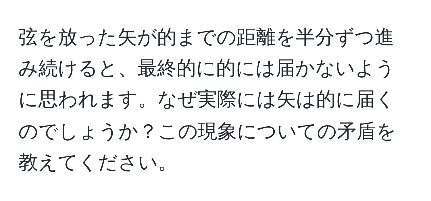 弦を放った矢が的までの距離を半分ずつ進み続けると、最終的に的には届かないように思われます。なぜ実際には矢は的に届くのでしょうか？この現象についての矛盾を教えてください。