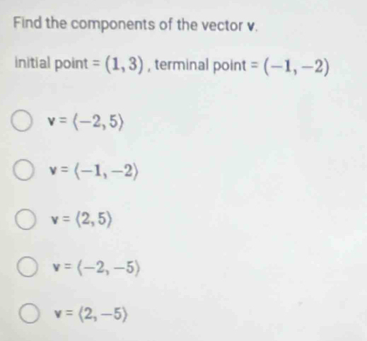 Find the components of the vector v.
initial point =(1,3) , terminal point =(-1,-2)
v=langle -2,5rangle
v=langle -1,-2rangle
v=langle 2,5rangle
v=langle -2,-5rangle
v=langle 2,-5rangle