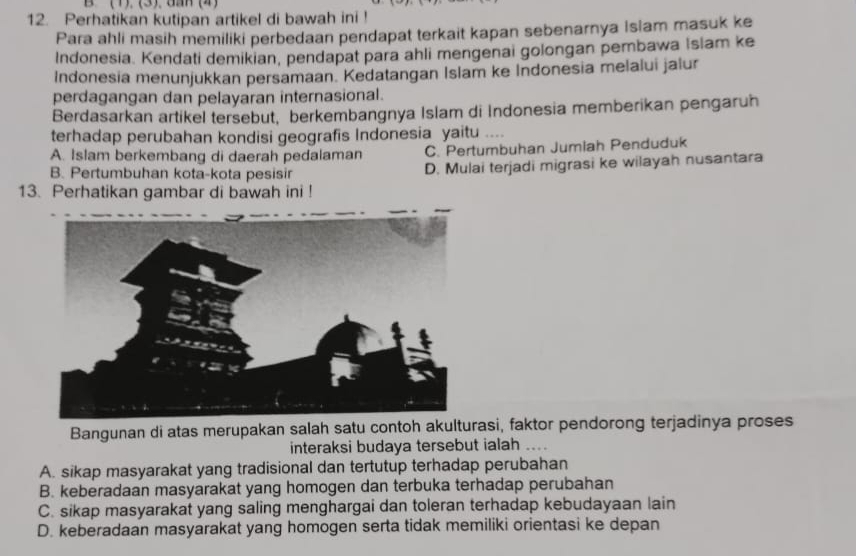 (1).(3).dan (4)
12. Perhatikan kutipan artikel di bawah ini !
Para ahli masih memiliki perbedaan pendapat terkait kapan sebenarnya Islam masuk ke
Indonesia. Kendati demikian, pendapat para ahli mengenai golongan pembawa Islam ke
Indonesia menunjukkan persamaan. Kedatangan Islam ke Indonesia melalui jalur
perdagangan dan pelayaran internasional.
Berdasarkan artikel tersebut, berkembangnya Islam di Indonesia memberikan pengaruh
terhadap perubahan kondisi geografis Indonesia yaitu ....
A. Islam berkembang di daerah pedalaman C. Perturbuhan Jumiah Penduduk
B. Pertumbuhan kota-kota pesisir D. Mulai terjadi migrasi ke wilayah nusantara
13. Perhatikan gambar di bawah ini !
Bangunan di atas merupakan salah satu contoh akulturasi, faktor pendorong terjadinya proses
interaksi budaya tersebut ialah ....
A. sikap masyarakat yang tradisional dan tertutup terhadap perubahan
B. keberadaan masyarakat yang homogen dan terbuka terhadap perubahan
C. sikap masyarakat yang saling menghargai dan toleran terhadap kebudayaan lain
D. keberadaan masyarakat yang homogen serta tidak memiliki orientasi ke depan