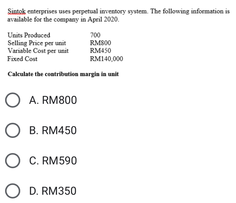 Sintok enterprises uses perpetual inventory system. The following information is
available for the company in April 2020.
Units Produced 700
Selling Price per unit RM800
Variable Cost per unit RM450
Fixed Cost RM140,000
Calculate the contribution margin in unit
A. RM800
B. RM450
C. RM590
D. RM350