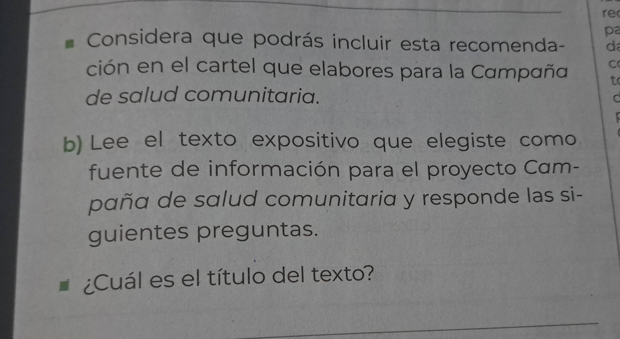 re 
pa 
Considera que podrás incluir esta recomenda- 
d 
ción en el cartel que elabores para la Campaña 
C 
to 
de salud comunitaria. 
C 
b) Lee el texto expositivo que elegiste como 
fuente de información para el proyecto Cam- 
paña de salud comunitaria y responde las si- 
guientes preguntas. 
¿Cuál es el título del texto? 
_ 
_