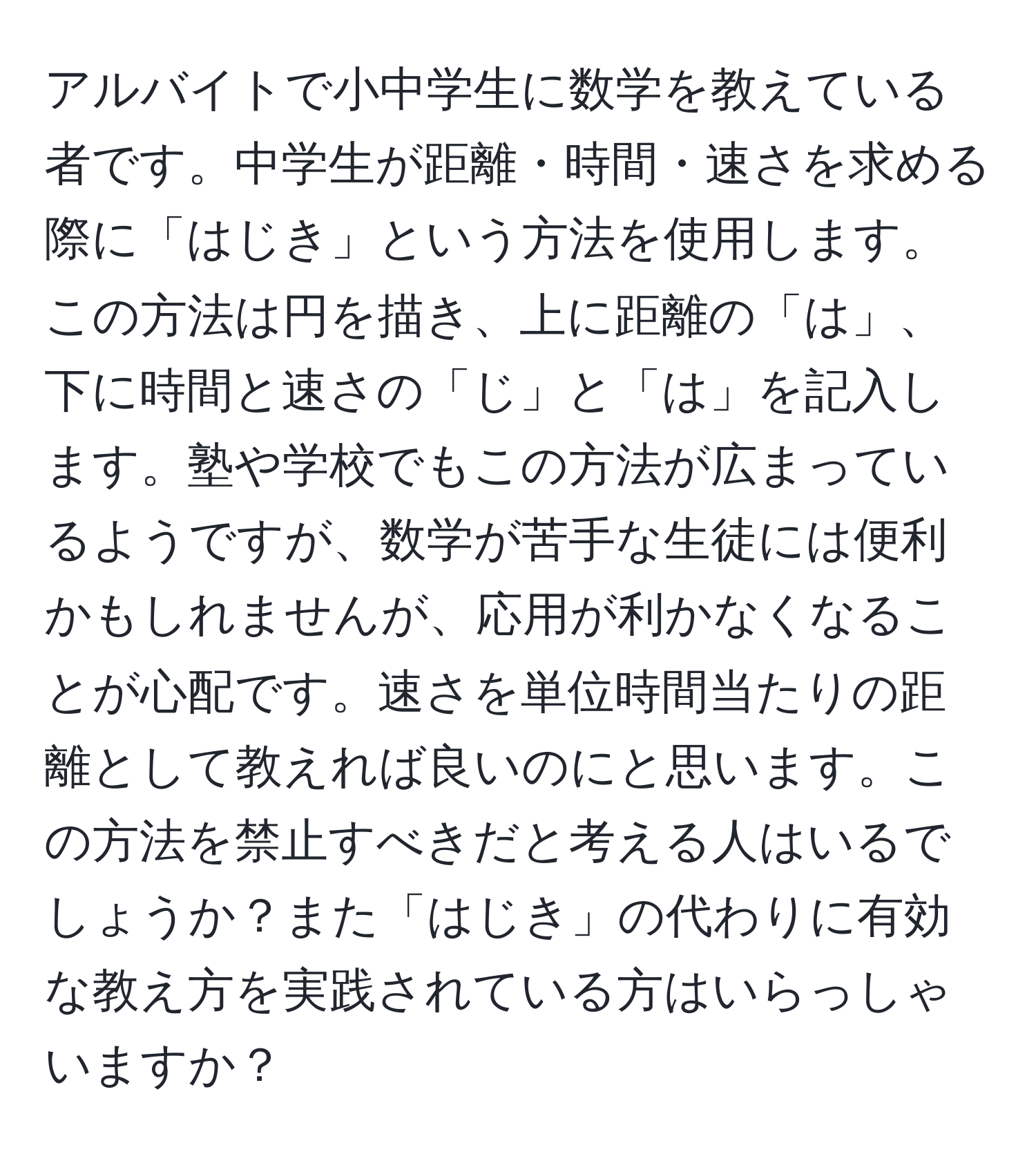 アルバイトで小中学生に数学を教えている者です。中学生が距離・時間・速さを求める際に「はじき」という方法を使用します。この方法は円を描き、上に距離の「は」、下に時間と速さの「じ」と「は」を記入します。塾や学校でもこの方法が広まっているようですが、数学が苦手な生徒には便利かもしれませんが、応用が利かなくなることが心配です。速さを単位時間当たりの距離として教えれば良いのにと思います。この方法を禁止すべきだと考える人はいるでしょうか？また「はじき」の代わりに有効な教え方を実践されている方はいらっしゃいますか？