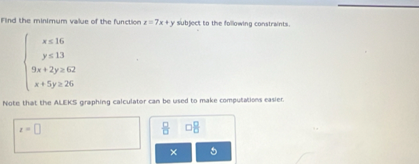 Find the minimum value of the function z=7x+y subject to the following constraints.
beginarrayl x≤slant 16 y≤slant 13 9x+2y≥slant 62 x+5y≥slant 26endarray.
Note that the ALEKS graphing calculator can be used to make computations easier.
z=□
 □ /□   □  □ /□  
×