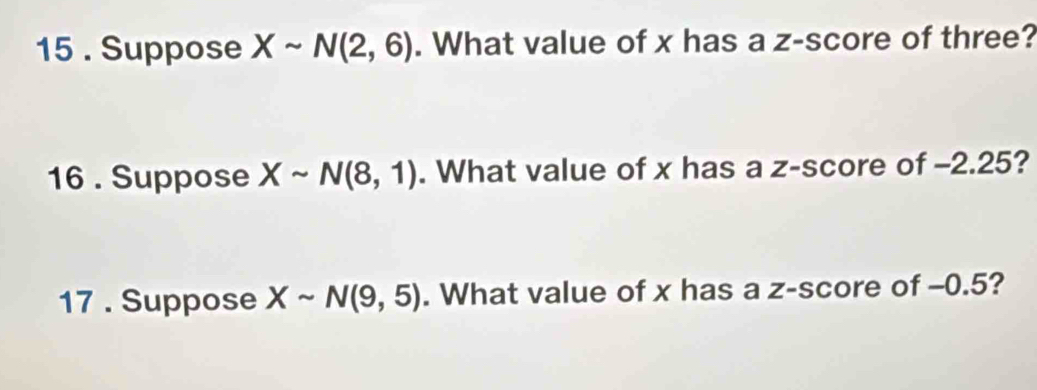 15 . Suppose Xsim N(2,6). What value of x has a z-score of three? 
16 . Suppose Xsim N(8,1). What value of x has a z-score of -2.25? 
17 . Suppose Xsim N(9,5). What value of x has a z-score of -0.5?