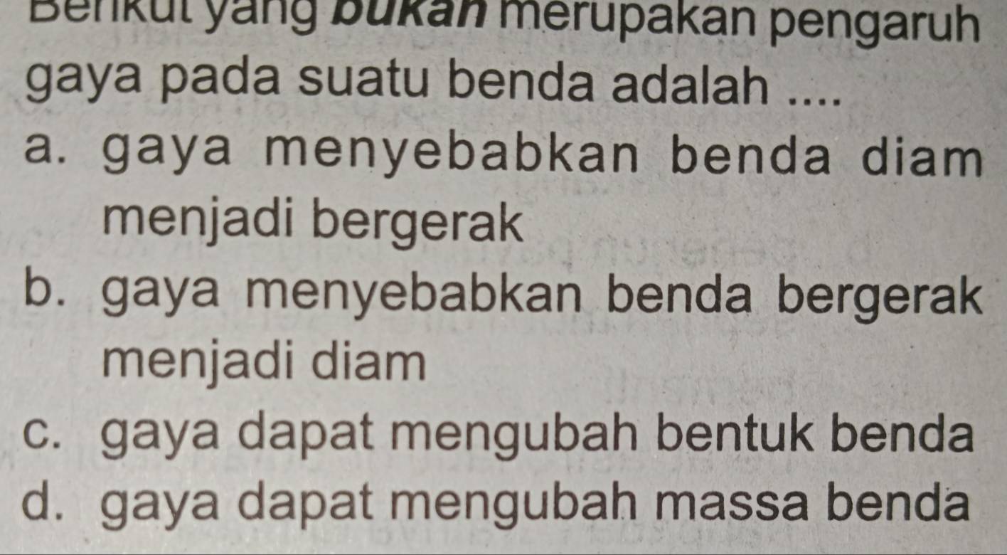 Benkul yang bukan merupakan pengaruh
gaya pada suatu benda adalah ....
a. gaya menyebabkan benda diam
menjadi bergerak
b. gaya menyebabkan benda bergerak
menjadi diam
c. gaya dapat mengubah bentuk benda
d. gaya dapat mengubah massa benda