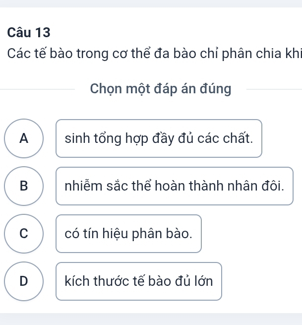 Các tế bào trong cơ thể đa bào chỉ phân chia khi
Chọn một đáp án đúng
A sinh tổng hợp đầy đủ các chất.
B nhiễm sắc thể hoàn thành nhân đôi.
C có tín hiệu phân bào.
D kích thước tế bào đủ lớn