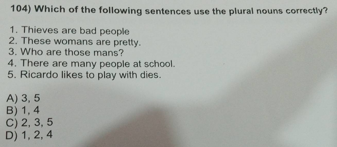 Which of the following sentences use the plural nouns correctly?
1. Thieves are bad people
2. These womans are pretty.
3. Who are those mans?
4. There are many people at school.
5. Ricardo likes to play with dies.
A) 3, 5
B) 1, 4
C) 2, 3, 5
D) 1, 2, 4