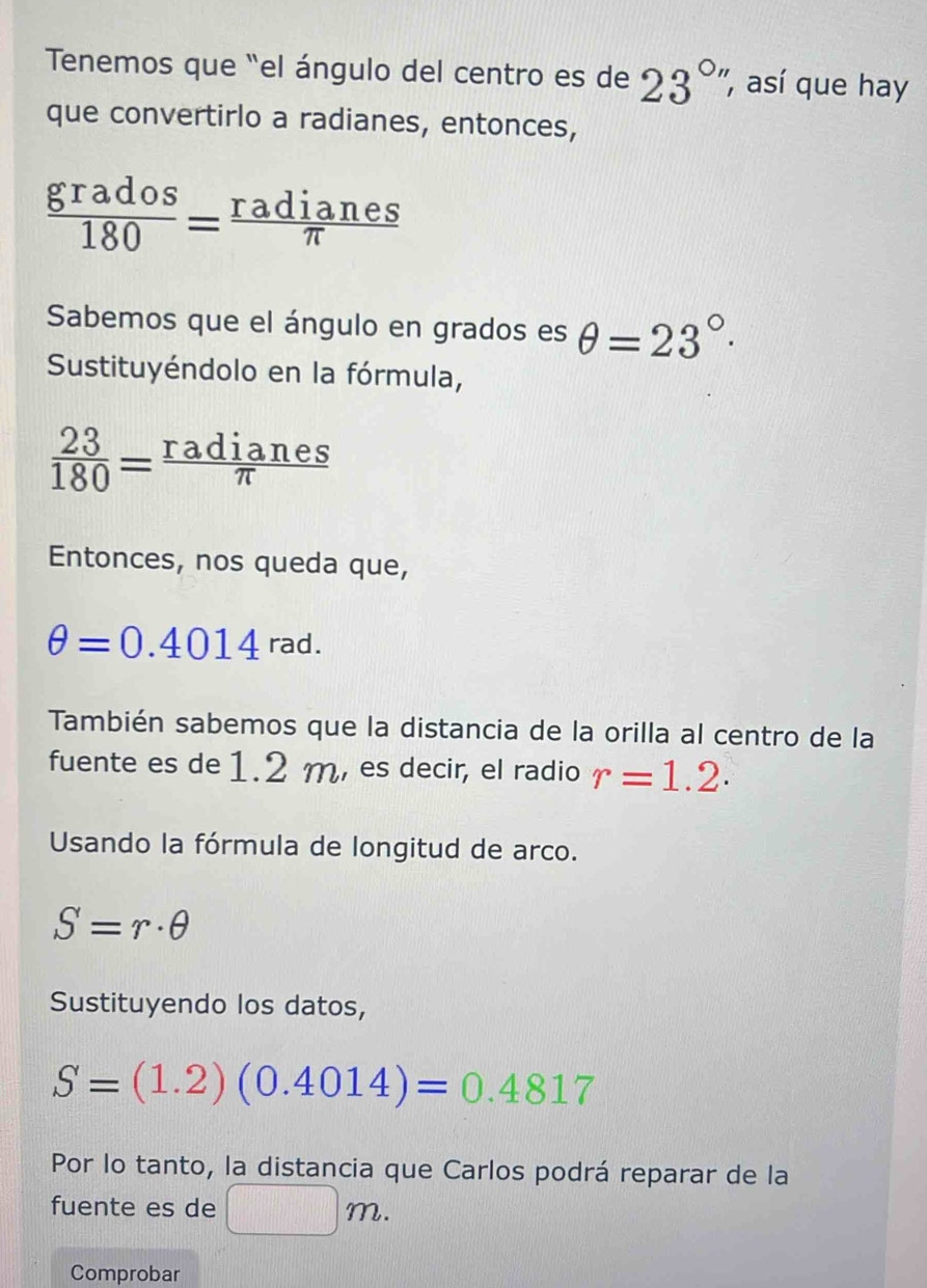 Tenemos que "el ángulo del centro es de 23°'' , así que hay 
que convertirlo a radianes, entonces,
 grados/180 = radianes/π  
Sabemos que el ángulo en grados es θ =23°·
Sustituyéndolo en la fórmula,
 23/180 = radianes/π  
Entonces, nos queda que,
θ =0.4014rad. 
También sabemos que la distancia de la orilla al centro de la 
fuente es de 1.2 m, es decir, el radio r=1.2. 
Usando la fórmula de longitud de arco.
S=r· θ
Sustituyendo los datos,
S=(1.2)(0.4014)=0.4817
Por lo tanto, la distancia que Carlos podrá reparar de la 
fuente es de 11 m
Comprobar