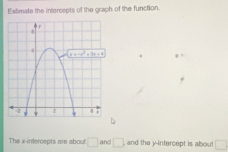 Estimate the intercepts of the graph of the function.
The x-intercepts are about □ and □ . and the y-intercept is about □