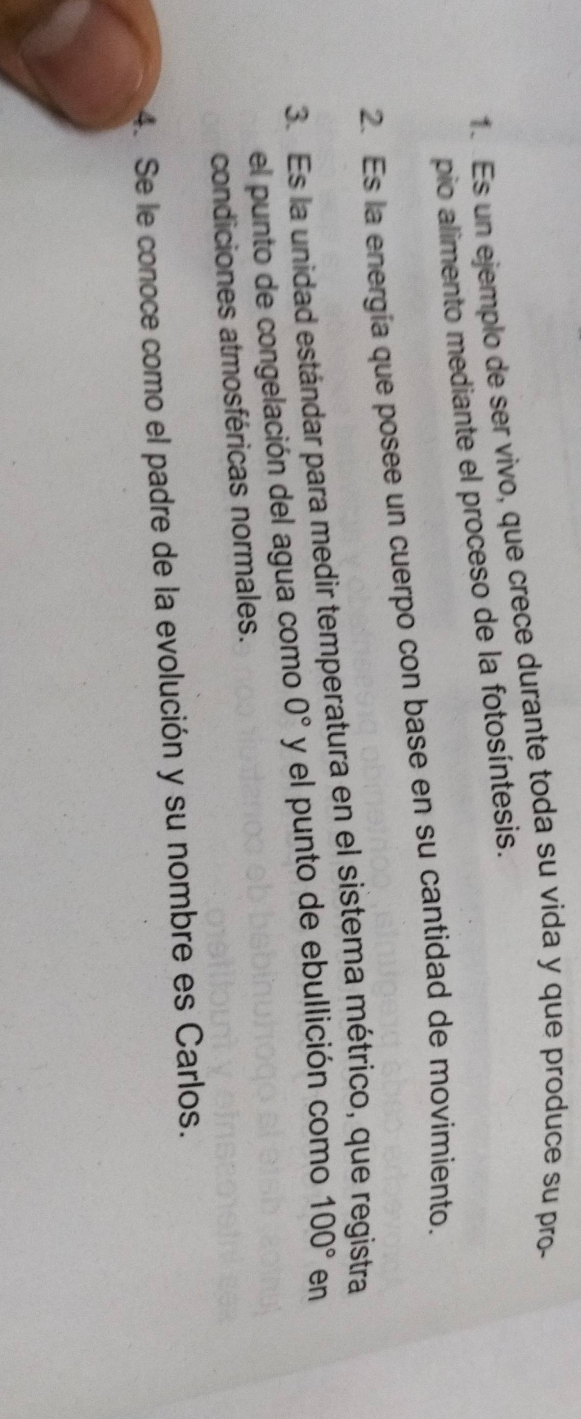 Es un ejemplo de ser vivo, que crece durante toda su vida y que produce su pro- 
pio alimento mediante el proceso de la fotosíntesis. 
2. Es la energía que posee un cuerpo con base en su cantidad de movimiento. 
3. Es la unidad estándar para medir temperatura en el sistema métrico, que registra 
el punto de congelación del agua como 0° y el punto de ebullición como 100° en 
condiciones atmosféricas normales. 
4. Se le conoce como el padre de la evolución y su nombre es Carlos.