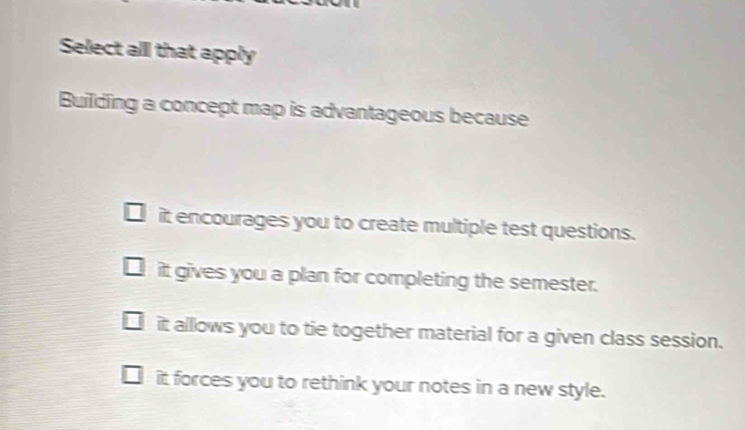 Select all that apply
Building a concept map is advantageous because
it encourages you to create multiple test questions.
it gives you a plan for completing the semester.
it allows you to tie together material for a given class session.
it forces you to rethink your notes in a new style.