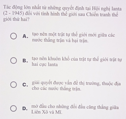 Tác động lớn nhất từ những quyết định tại Hội nghị lanta
(2 - 1945) đổi với tình hình thế giới sau Chiến tranh thế
giới thứ hai?
A. tạo nên một trật tự thế giới mới giữa các
nước thắng trận và bại trận.
Bộ tạo nên khuôn khổ của trật tự thế giới trật tự
hai cực lanta
C giải quyết được yấn đề thị trường, thuộc địa
cho các nước thắng trận.
D、 mở đầu cho những đối đầu căng thẳng giữa
Liên Xô và Mĩ.