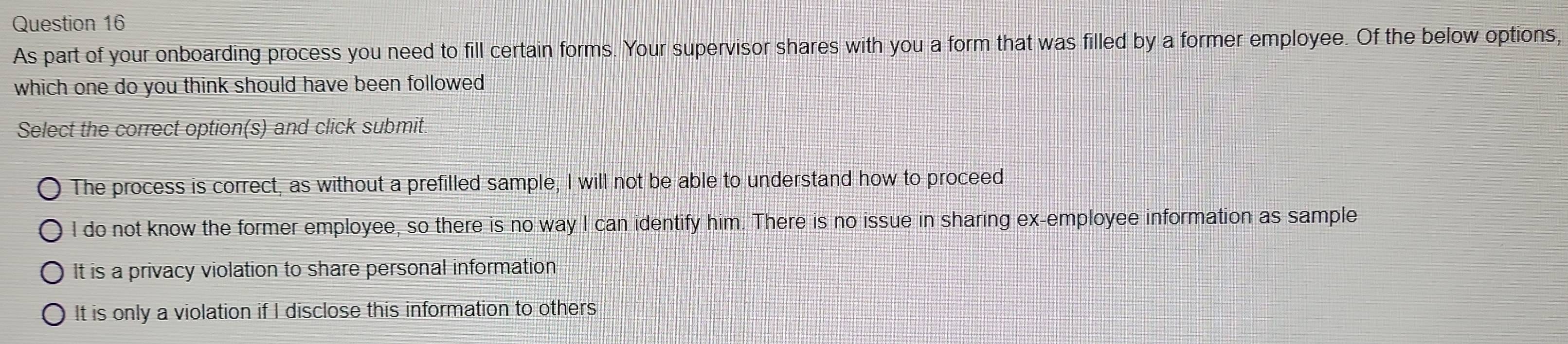 As part of your onboarding process you need to fill certain forms. Your supervisor shares with you a form that was filled by a former employee. Of the below options,
which one do you think should have been followed .
Select the correct option(s) and click submit.
The process is correct, as without a prefilled sample, I will not be able to understand how to proceed
I do not know the former employee, so there is no way I can identify him. There is no issue in sharing ex-employee information as sample
It is a privacy violation to share personal information
It is only a violation if I disclose this information to others