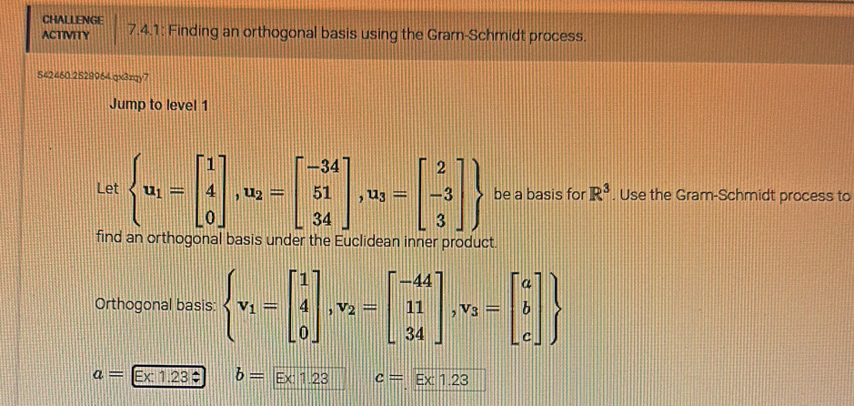 CHALLENGE 
ACTIVITY 7.4.1: Finding an orthogonal basis using the Gram-Schmidt process. 
542460.2528964.qx3zqy7 
Jump to level 1 
Let  u_1=beginbmatrix 1 4 0endbmatrix ,u_2=beginbmatrix -34 51 34endbmatrix , u_3=beginbmatrix 2 -3 3endbmatrix  be a basis for R^3. Use the Gram-Schmidt process to 
find an orthogonal basis under the Euclidean inner product. 
Orthogonal basis:  v_1=beginbmatrix 1 4 0endbmatrix , v_2=beginbmatrix -44 11 34endbmatrix , v_3=beginbmatrix a b cendbmatrix 
a= Ex: 1.23 $ b=Ex:1.23 c=Ex1.23