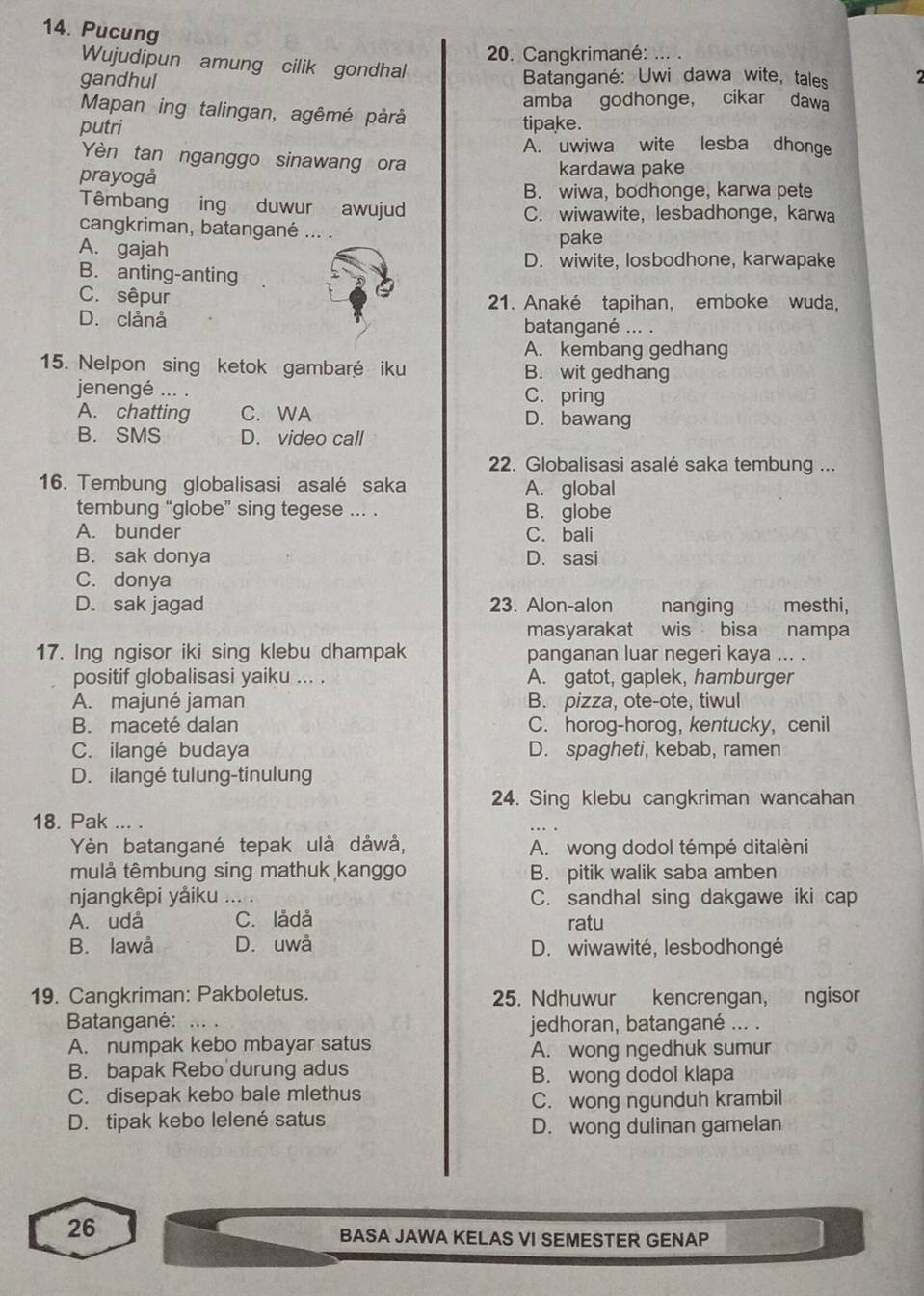 Pucung
20. Cangkrimané: ...
Wujudipun amung cilik gondhal
gandhul Batangané: Uwi dawa wite, tales   
amba godhonge， cikar dawa
Mapan ing talingan, agêmé pårå
putri tipake.
A. uwiwa wite lesba dhonge
Yèn tan nganggo sinawang ora
prayogå kardawa pake
B. wiwa, bodhonge, karwa pete
Têmbang ing duwur awujud C. wiwawite,lesbadhonge, karwa
cangkriman, batangané ... .
A. gajah
pake
D. wiwite, losbodhone, karwapake
B. anting-anting
C. sêpur 21. Anaké tapihan, emboke wuda,
D. clảnå batangané ... .
A. kembang gedhang
15. Nelpon sing ketok gambaré iku B. wit gedhang
jenengé ... . C. pring
A. chatting C. WA D. bawang
B. SMS D. video call
22. Globalisasi asalé saka tembung ...
16. Tembung globalisasi asalé saka A. global
tembung “globe” sing tegese ... . B. globe
A. bunder C. bali
B. sak donya D. sasi
C. donya
D. sak jagad 23. Alon-alon nanging mesthi,
masyarakat wis bisa nampa
17. Ing ngisor iki sing klebu dhampak panganan luar negeri kaya ... .
positif globalisasi yaiku ... . A. gatot, gaplek, hamburger
A. majuné jaman B. pizza, ote-ote, tiwul
B. maceté dalan C. horog-horog, kentucky, cenil
C. ilangé budaya D. spagheti, kebab, ramen
D. ilangé tulung-tinulung
24. Sing klebu cangkriman wancahan
18. Pak ... .
Yèn batangané tepak ulå dåwå, A. wong dodol témpé ditalèni
mulả têmbung sing mathuk kanggo B. pitik walik saba amben
njangkêpi yảiku ... . C. sandhal sing dakgawe iki cap
A. udå C. lådå ratu
B. lawå D. uwå D. wiwawité, lesbodhongé
19. Cangkriman: Pakboletus. 25. Ndhuwur kencrengan, ngisor
Batangané: .. . jedhoran, batangané ... .
A. numpak kebo mbayar satus A. wong ngedhuk sumur
B. bapak Rebo durung adus B. wong dodol klapa
C. disepak kebo bale mlethus
C. wong ngunduh krambil
D. tipak kebo lelené satus
D. wong dulinan gamelan
26
BASA JAWA KELAS VI SEMESTER GENAP