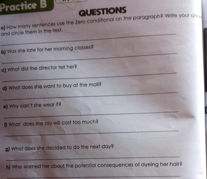 Practice B 
QUESTIONS 
a) How many sentences use the Zero conditional on the paragraph? Write your ansy 
_and circle them in the text. 
_ 
b) Was she late for her morning classes? 
_ 
c) What did the director tell her? 
_ 
d) What does she want to buy at the mall? 
_ 
e) Why can't she wear it? 
_ 
f) What does she say will cost too much? 
g) What does she decided to do the next day? 
_ 
h) Who warned her about the potential consequences of dyeing her hair? 
_