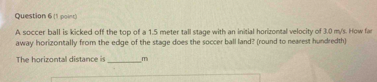 A soccer ball is kicked off the top of a 1.5 meter tall stage with an initial horizontal velocity of 3.0 m/s. How far 
away horizontally from the edge of the stage does the soccer ball land? (round to nearest hundredth) 
The horizontal distance is _m